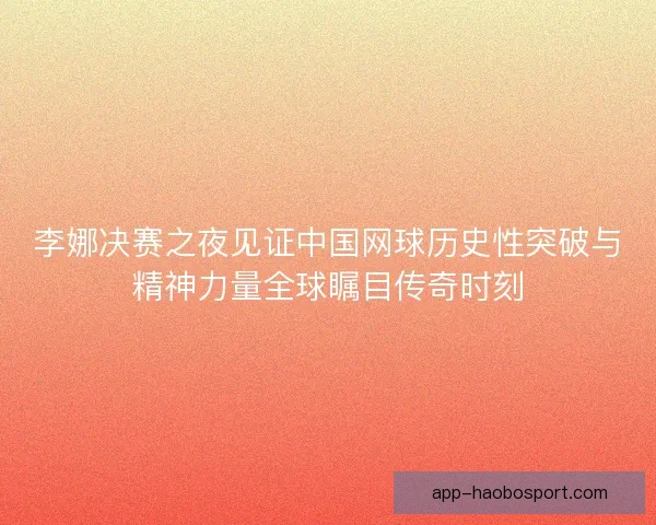 李娜决赛之夜见证中国网球历史性突破与精神力量全球瞩目传奇时刻