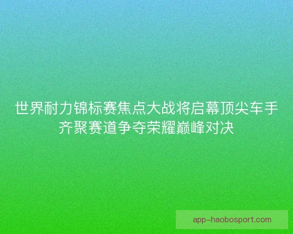 世界耐力锦标赛焦点大战将启幕顶尖车手齐聚赛道争夺荣耀巅峰对决